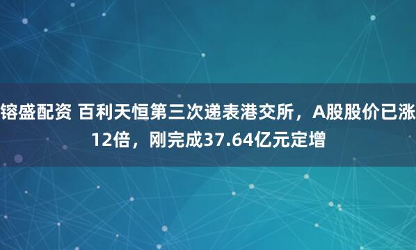 镕盛配资 百利天恒第三次递表港交所，A股股价已涨12倍，刚完成37.64亿元定增