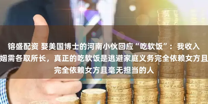 镕盛配资 娶美国博士的河南小伙回应“吃软饭”：我收入不低，经营婚姻需各取所长，真正的吃软饭是逃避家庭义务完全依赖女方且毫无担当的人