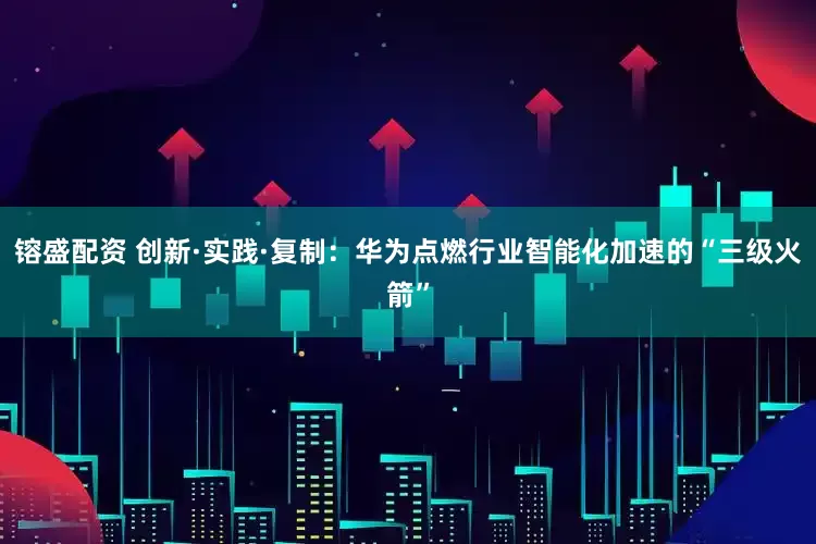 镕盛配资 创新·实践·复制：华为点燃行业智能化加速的“三级火箭”