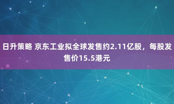日升策略 京东工业拟全球发售约2.11亿股，每股发售价15.5港元